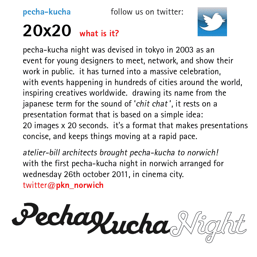 pecha-kucha 20x20 - what is it ?   pecha-kucha night was devised in tokyo in february 2003 as an event for young designers to meet, network, and show their work in public.  it has turned into a massive celebration, with events happening in hundreds of cities around the world, inspiring creatives worldwide.  drawing its name from the japanese term for the sound of 'chit chat', it rests on a presentation format that is based on a simple idea: 20 images x 20 seconds.  it's a format that makes presentations concise, and keeps things moving at a rapid pace.  pecha-kucha comes to norwich! atelier-bill architects brought pecha-kucha to norwich with the first pecha-kucha night in norwich arranged for wednesday 26th october 2011, in cinema city.